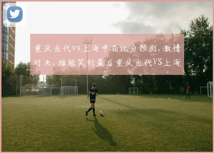 重庆当代vs上海申花比分预测,激情对决,谁能笑到最后重庆当代VS上海申花一触即发