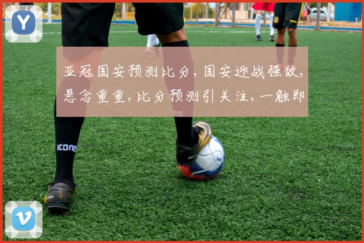 亚冠国安预测比分,国安迎战强敌,悬念重重,比分预测引关注,一触即发
